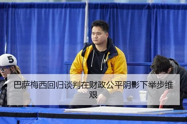 巴萨梅西回归谈判在财政公平阴影下举步维艰